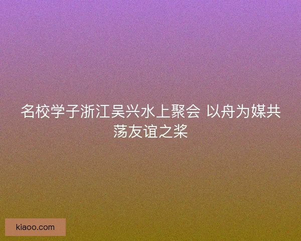 名校学子浙江吴兴水上聚会 以舟为媒共荡友谊之桨